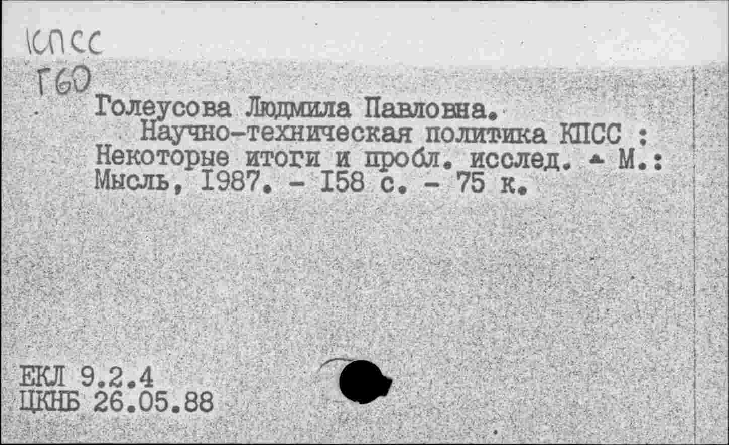 ﻿ЕКЛ 9.2.4
ЦКНБ 26.05.88
шс
Голеусова Людмила Павловна.
Научно-техническая политика КПСС Некоторые итоги и пробл. исслед. *■ М Мысль, 1987. - 158 с. - 75 к